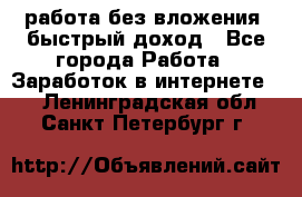 работа без вложения, быстрый доход - Все города Работа » Заработок в интернете   . Ленинградская обл.,Санкт-Петербург г.